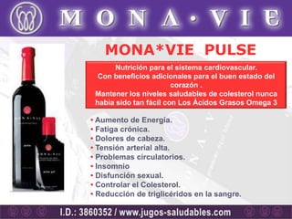 MONA*VIE PULSE
       Nutrición para el sistema cardiovascular.
  Con beneficios adicionales para el buen estado del
                        corazón .
 Mantener los niveles saludables de colesterol nunca
 había sido tan fácil con Los Ácidos Grasos Omega 3

• Aumento de Energía.
• Fatiga crónica.
• Dolores de cabeza.
• Tensión arterial alta.
• Problemas circulatorios.
• Insomnio
• Disfunción sexual.
• Controlar el Colesterol.
• Reducción de triglicéridos en la sangre.
 