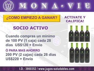 ¿COMO EMPIEZO A GANAR?          ACTIVATE Y
                                 CALIFICA!

    SOCIO ACTIVO
Cuando compras un mínimo
de 100 PV (1 caja) cada 28
días US$120 + Envío
Ó PARA MAS AHORRO
200 PV (2 cajas) cada 28 días
US$220 + Envío
 