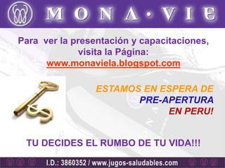 Para ver la presentación y capacitaciones,
              visita la Página:
      www.monaviela.blogspot.com

                 ESTAMOS EN ESPERA DE
                        PRE-APERTURA
                             EN PERU!


 TU DECIDES EL RUMBO DE TU VIDA!!!
 