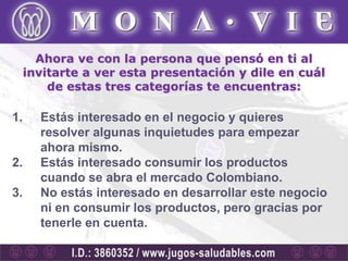 Ahora ve con la persona que pensó en ti al
     invitarte a ver esta presentación y dile en cuál
         de estas tres categorías te encuentras:

1.     Estás interesado en el negocio y quieres
       resolver algunas inquietudes para empezar
       ahora mismo.
2.     Estás interesado consumir los productos
       cuando se abra el mercado Colombiano.
3.     No estás interesado en desarrollar este negocio
       ni en consumir los productos, pero gracias por
       tenerle en cuenta.
 