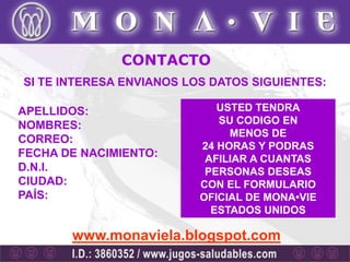CONTACTO
SI TE INTERESA ENVIANOS LOS DATOS SIGUIENTES:

APELLIDOS:                   USTED TENDRA
NOMBRES:                     SU CODIGO EN
                               MENOS DE
CORREO:
                          24 HORAS Y PODRAS
FECHA DE NACIMIENTO:       AFILIAR A CUANTAS
D.N.I.                     PERSONAS DESEAS
CIUDAD:                   CON EL FORMULARIO
PAÍS:                     OFICIAL DE MONA•VIE
                            ESTADOS UNIDOS

       www.monaviela.blogspot.com
 