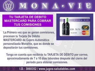 TU TARJETA DE DEBITO
MASTERCARD PARA COBRAR
     TUS COMISIONES

La Primera vez que se ganan comisiones,
procesan tu Tarjeta De Débito
MASTERCARD de Cajero Automático
personalizada MonaVie, que es donde se
depositarán tus comisiones.

  Tenga en cuenta que recibirás tu TARJETA DE DÉBITO por correo,
   aproximadamente de 7 a 10 días laborales después del cierre del
                 período para obtener comisiones.
 