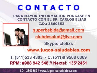 CONTACTO
 PARA MAYOR INFORMACION PONGASE EN
   CONTACTO CON EL SR. CARLOS ELIAS
            I.D.: 3860352

           superbebida@gmail.com
            clubdesalud@live.com
                Skype: cfelixs
        www.jugos-saludables.com
T. (511)533 4303 - C. (511)9 9568 0369
RPM: #988 942 548 // Nextel: 135*2451
 