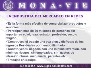 LA INDUSTRIA DEL MERCADEO EN REDES

Es la forma más efectiva de comercializar productos y
servicios
Participan más de 60 millones de personas sin
importar su edad, raza, estrato , profesión, sexo o
religión.
Construyes el trabajo una vez bien y disfrutas de los
ingresos Residuales por tiempo ilimitado.
Construyes tu negocio con una mínima inversión, con
mínimos riesgos, sin empleados, sin gastos de
infraestructuras, maquinaria, patentes etc.
Trabajas en Equipo.
 