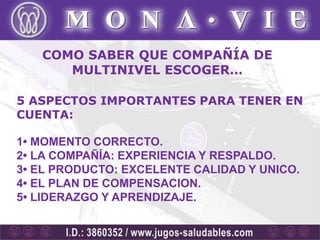 COMO SABER QUE COMPAÑÍA DE
      MULTINIVEL ESCOGER…

5 ASPECTOS IMPORTANTES PARA TENER EN
CUENTA:

1• MOMENTO CORRECTO.
2• LA COMPAÑÍA: EXPERIENCIA Y RESPALDO.
3• EL PRODUCTO: EXCELENTE CALIDAD Y UNICO.
4• EL PLAN DE COMPENSACION.
5• LIDERAZGO Y APRENDIZAJE.
 
