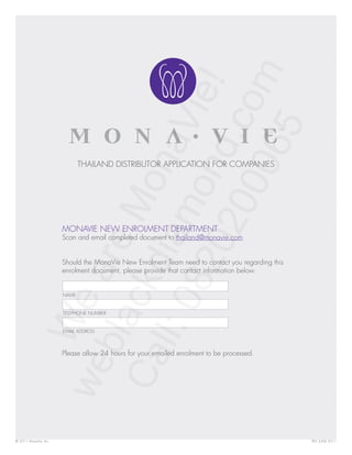 THAILAND DISTRIBUTOR APPLICATION FOR COMPANIES




                       MONAVIE NEW ENROLMENT DEPARTMENT
                       Scan and email completed document to thailand@monavie.com


                       Should the MonaVie New Enrolment Team need to contact you regarding this
                       enrolment document, please provide that contact information below.


                       NAME


                       TELEPHONE NUMBER


                       EMAIL ADDRESS



                       Please allow 24 hours for your emailed enrolment to be processed.




© 2011 MonaVie, Inc.                                                                              REV. JUNE 2011
 