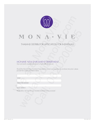 THAILAND DISTRIBUTOR APPLICATION FOR INDIVIDUALS




                       MONAVIE NEW ENROLMENT DEPARTMENT
                       Scan and email completed document to thailand@monavie.com


                       Should the MonaVie New Enrolment Team need to contact you regarding this enrolment document, please
                       provide that contact information below.




                       NAME


                       TELEPHONE NUMBER


                       EMAIL ADDRESS

                       Please allow 24 hours for your emailed enrolment to be processed.




© 2011 MonaVie, Inc.                                                                                                         REV. MAY 2011
 