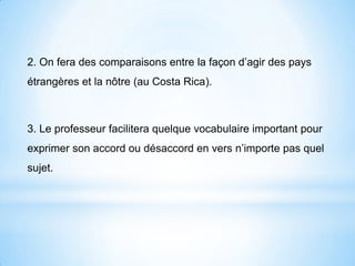 2. On fera des comparaisons entre la façon d’agir des pays
étrangères et la nôtre (au Costa Rica).
3. Le professeur facilitera quelque vocabulaire important pour
exprimer son accord ou désaccord en vers n’importe pas quel
sujet.
 