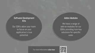 Software Development
Kits
Our SDKs allow your team
to focus on your
application's true
potential.
Addon Modules
We have a range of
add-on modules for our
SDKs providing turn-key
solutions for specific
uses.
For more information click here
 