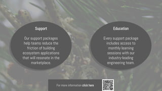 Support
Our support packages
help teams reduce the
friction of building
ecosystem applications
that will resonate in the
marketplace.
Education
Every support package
includes access to
monthly learning
sessions with our
industry-leading
engineering team.
For more information click here
 