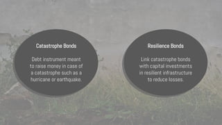 Catastrophe Bonds
Debt instrument meant
to raise money in case of
a catastrophe such as a
hurricane or earthquake.
Resilience Bonds
Link catastrophe bonds
with capital investments
in resilient infrastructure
to reduce losses.
 