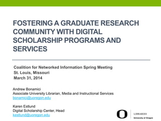 FOSTERING A GRADUATE RESEARCH
COMMUNITY WITH DIGITAL
SCHOLARSHIP PROGRAMS AND
SERVICES
Coalition for Networked Information Spring Meeting
St. Louis, Missouri
March 31, 2014
Andrew Bonamici
Associate University Librarian, Media and Instructional Services
bonamici@uoregon.edu
Karen Estlund
Digital Scholarship Center, Head
kestlund@uoregon.edu
 