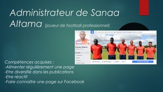 Administrateur de Sanaa
Altama (joueur de football professionnel)
Compétences acquises :
-Alimenter régulièrement une page
-Etre diversifié dans les publications
-Etre réactif
-Faire connaitre une page sur Facebook
 