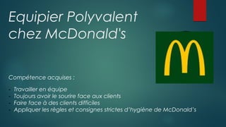 Equipier Polyvalent
chez McDonald's
Compétence acquises :
- Travailler en équipe
- Toujours avoir le sourire face aux clients
- Faire face à des clients difficiles
- Appliquer les règles et consignes strictes d’hygiène de McDonald’s
 
