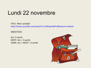 Lundi 22 novembre
TITLE: ‘Mon cartable’
http://www.youtube.com/watch?v=ZsWxpeAk6Tc&feature=related
OBJECTIVES:
ALL: 5 words
MOST: ALL + 3 words
SOME: ALL + MOST + 3 words
 