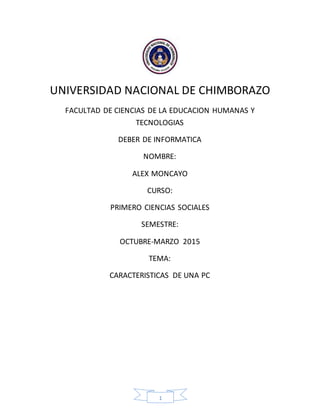 1
UNIVERSIDAD NACIONAL DE CHIMBORAZO
FACULTAD DE CIENCIAS DE LA EDUCACION HUMANAS Y
TECNOLOGIAS
DEBER DE INFORMATICA
NOMBRE:
ALEX MONCAYO
CURSO:
PRIMERO CIENCIAS SOCIALES
SEMESTRE:
OCTUBRE-MARZO 2015
TEMA:
CARACTERISTICAS DE UNA PC
 