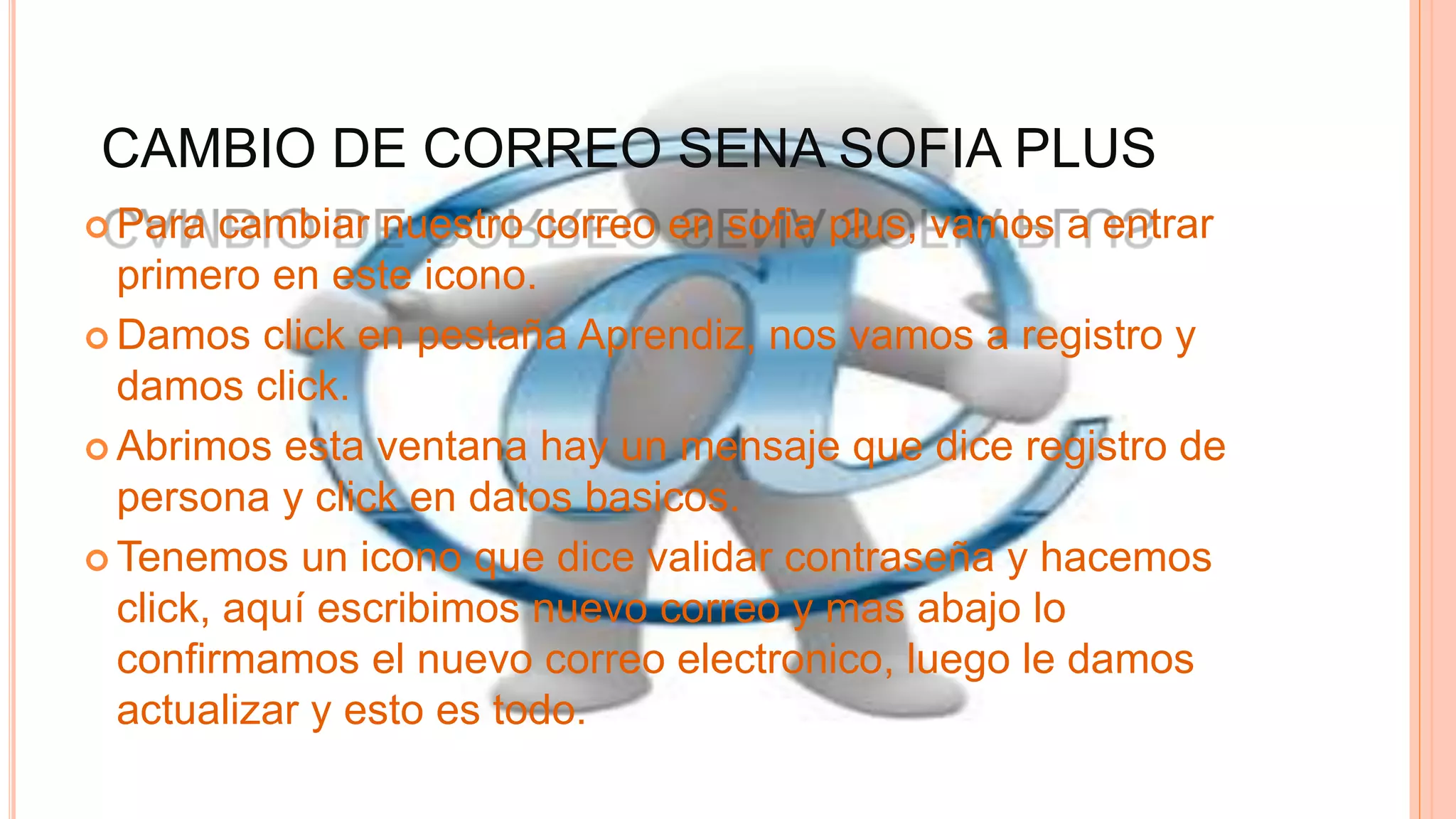 CAMBIO DE CORREO SENA SOFIA PLUS
 Para cambiar nuestro correo en sofia plus, vamos a entrar
primero en este icono.
 Damos click en pestaña Aprendiz, nos vamos a registro y
damos click.
 Abrimos esta ventana hay un mensaje que dice registro de
persona y click en datos basicos.
 Tenemos un icono que dice validar contraseña y hacemos
click, aquí escribimos nuevo correo y mas abajo lo
confirmamos el nuevo correo electronico, luego le damos
actualizar y esto es todo.
 