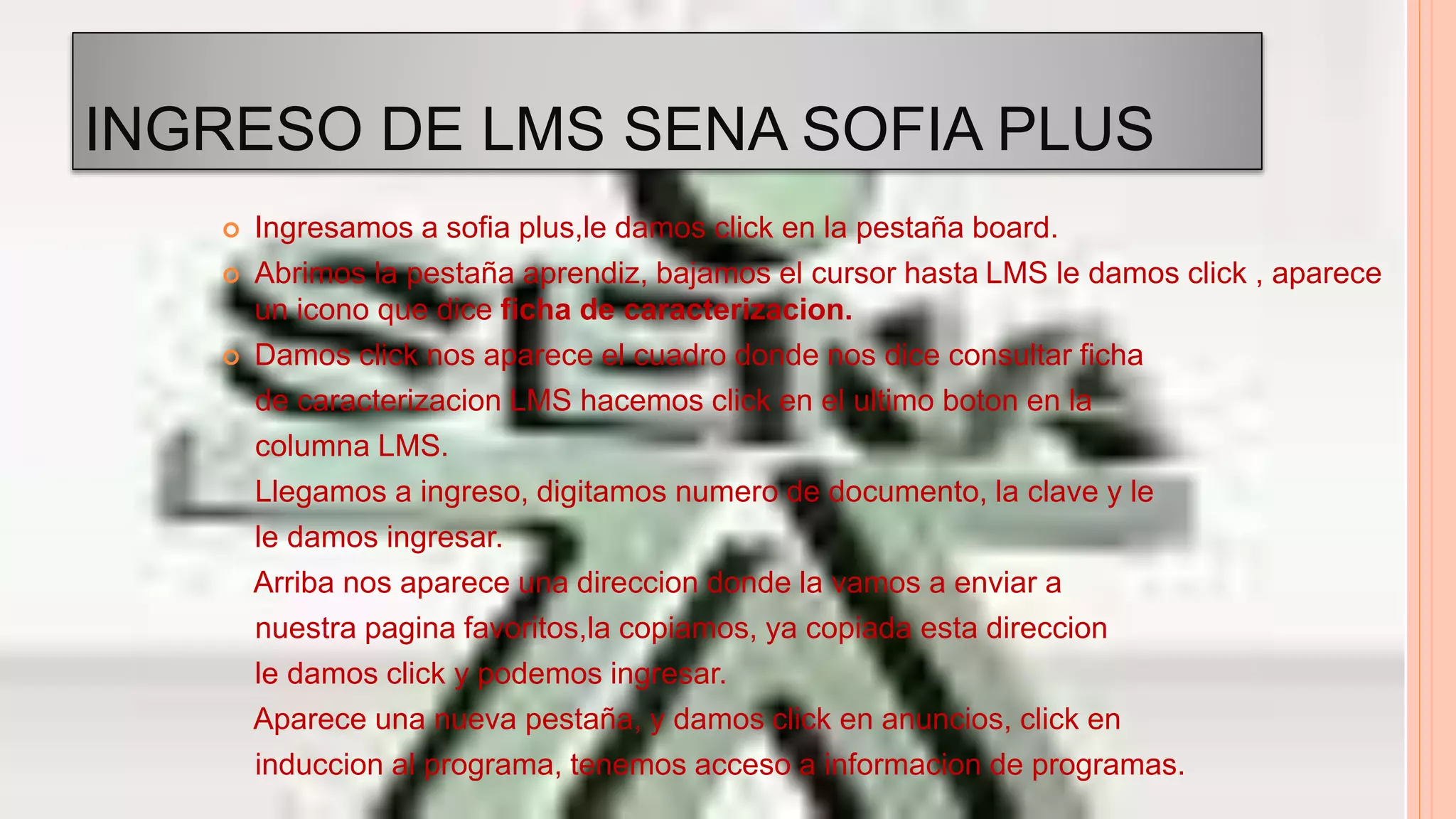 INGRESO DE LMS SENA SOFIA PLUS
 Ingresamos a sofia plus,le damos click en la pestaña board.
 Abrimos la pestaña aprendiz, bajamos el cursor hasta LMS le damos click , aparece
un icono que dice ficha de caracterizacion.
 Damos click nos aparece el cuadro donde nos dice consultar ficha
de caracterizacion LMS hacemos click en el ultimo boton en la
columna LMS.
Llegamos a ingreso, digitamos numero de documento, la clave y le
le damos ingresar.
Arriba nos aparece una direccion donde la vamos a enviar a
nuestra pagina favoritos,la copiamos, ya copiada esta direccion
le damos click y podemos ingresar.
Aparece una nueva pestaña, y damos click en anuncios, click en
induccion al programa, tenemos acceso a informacion de programas.
 