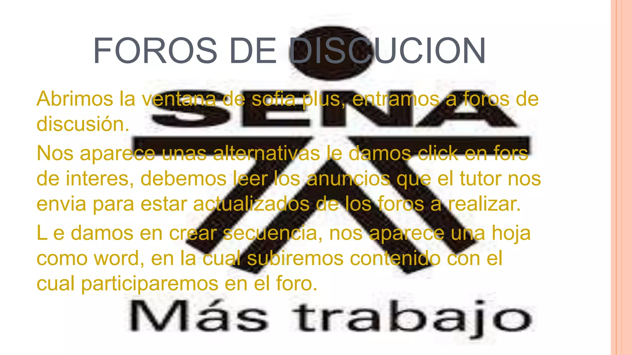FOROS DE DISCUCION
Abrimos la ventana de sofia plus, entramos a foros de
discusión.
Nos aparece unas alternativas le damos click en fors
de interes, debemos leer los anuncios que el tutor nos
envia para estar actualizados de los foros a realizar.
L e damos en crear secuencia, nos aparece una hoja
como word, en la cual subiremos contenido con el
cual participaremos en el foro.
 