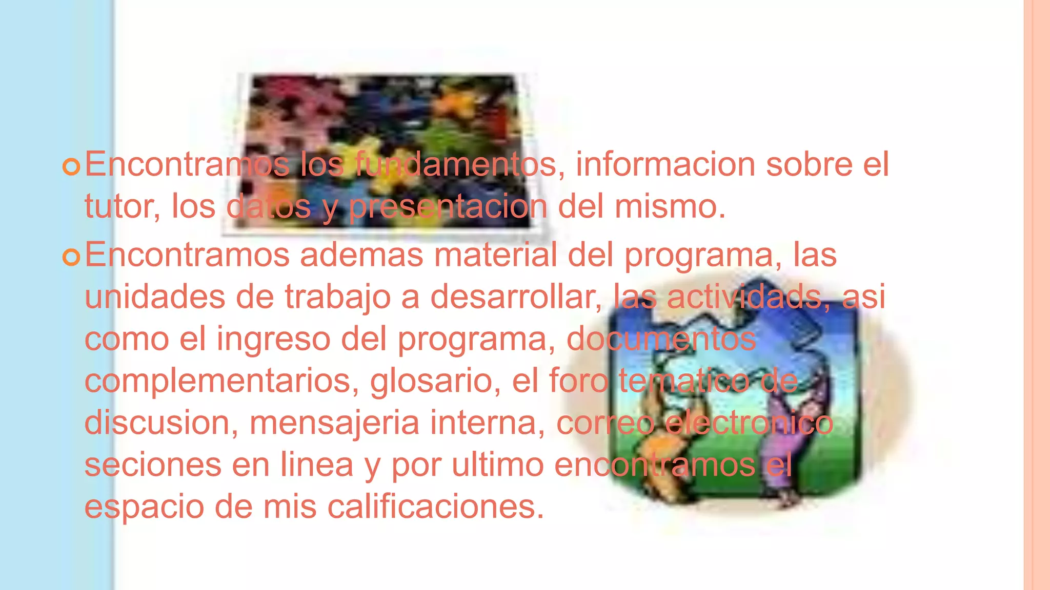 Encontramos los fundamentos, informacion sobre el
tutor, los datos y presentacion del mismo.
Encontramos ademas material del programa, las
unidades de trabajo a desarrollar, las actividads, asi
como el ingreso del programa, documentos
complementarios, glosario, el foro tematico de
discusion, mensajeria interna, correo electronico
seciones en linea y por ultimo encontramos el
espacio de mis calificaciones.
 