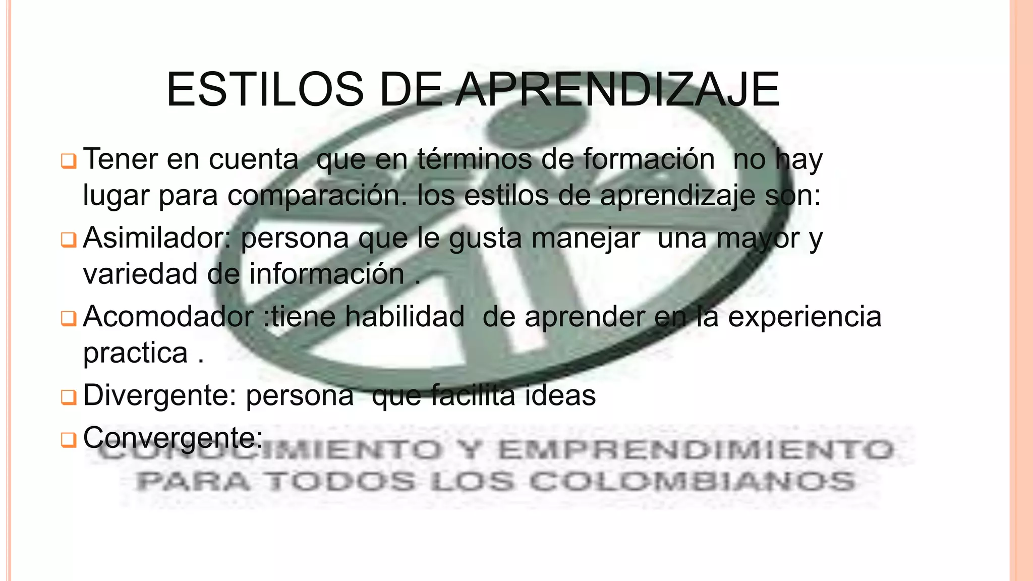 ESTILOS DE APRENDIZAJE
 Tener en cuenta que en términos de formación no hay
lugar para comparación. los estilos de aprendizaje son:
 Asimilador: persona que le gusta manejar una mayor y
variedad de información .
 Acomodador :tiene habilidad de aprender en la experiencia
practica .
 Divergente: persona que facilita ideas
 Convergente:
 