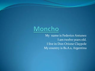 Moncho My  nameisFederico Antunez I am twelve years old. I live in Don OrioneClaypole My country is Bs.A.s, Argentina  