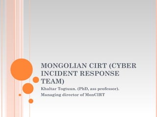MONGOLIAN CIRT (CYBER
INCIDENT RESPONSE
TEAM)
Khaltar Togtuun. (PhD, ass professor).
Managing director of MonCIRT
 