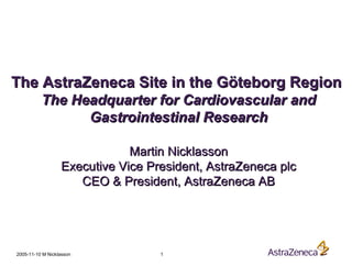2005-11-10 M Nicklasson 1
The AstraZeneca Site in the Göteborg RegionThe AstraZeneca Site in the Göteborg Region
The Headquarter for Cardiovascular andThe Headquarter for Cardiovascular and
Gastrointestinal ResearchGastrointestinal Research
Martin NicklassonMartin Nicklasson
Executive Vice President, AstraZeneca plcExecutive Vice President, AstraZeneca plc
CEO & President, AstraZeneca ABCEO & President, AstraZeneca AB
 