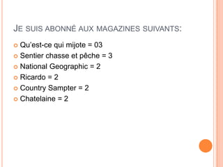 JE SUIS ABONNÉ AUX MAGAZINES SUIVANTS:
 Qu’est-ce qui mijote = 03
 Sentier chasse et pêche = 3

 National Geographic = 2

 Ricardo = 2

 Country Sampter = 2

 Chatelaine = 2
 