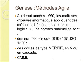 Genèse :Méthodes Agile
 Au début années 1990, les maîtrises
d’oeuvre informatique appliquent des
méthodes héritées de la « crise du
logiciel ». Les normes habituelles sont
:
 des normes tels que DOD2167, ISO
12207...
 des cycles de type MERISE, en V ou
en cascade.
 CMMI. 1
1
 