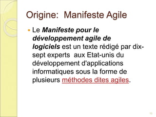 Origine: Manifeste Agile
 Le Manifeste pour le
développement agile de
logiciels est un texte rédigé par dix-
sept experts aux Etat-unis du
développement d'applications
informatiques sous la forme de
plusieurs méthodes dites agiles.
10
 