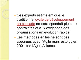  Ces experts estimaient que le
traditionnel cycle de développement
en cascade ne correspondait plus aux
contraintes et aux exigences des
organisations en évolution rapide.
 Les méthodes agiles ne sont pas
apparues avec l’Agile manifesto qu’en
2001 par l'Agile Alliance.
11
 
