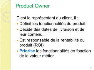 Product Owner
C’est le représentant du client, il :
 Définit les fonctionnalités du produit.
 Décide des dates de livraison et de
leur contenu.
 Est responsable de la rentabilité du
produit (ROI).
 Priorise les fonctionnalités en fonction
de la valeur métier.
17
 