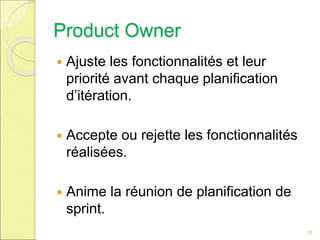 Product Owner
 Ajuste les fonctionnalités et leur
priorité avant chaque planification
d’itération.
 Accepte ou rejette les fonctionnalités
réalisées.
 Anime la réunion de planification de
sprint.
18
 