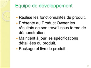 Equipe de développement
 Réalise les fonctionnalités du produit.
 Présente au Product Owner les
résultats de son travail sous forme de
démonstrations.
 Maintient à jour les spécifications
détaillées du produit.
 Package et livre le produit.
21
 
