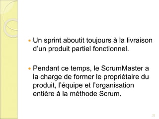  Un sprint aboutit toujours à la livraison
d’un produit partiel fonctionnel.
 Pendant ce temps, le ScrumMaster a
la charge de former le propriétaire du
produit, l’équipe et l’organisation
entière à la méthode Scrum.
22
 