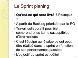 Le Sprint planing
 Qu’est-ce qui sera livré ? Pourquoi
?
 A partir du Backlog priorisée par le PO
 Travail collaboratif pour bien
comprendre les items susceptibles
d’être réalisés
 C’est l’équipe qui évalue ce qui peut
être réalisé dans le sprint en fonction
de ses performances passées
 L’objectif du sprint est défini 30
 