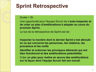 Sprint Retrospective
 Durée = 3h
 Une opportunité pour l'équipe Scrum de s’auto-inspecter et
de créer un plan d'améliorations à adopter au cours du
prochain Sprint.
 Le but de la rétrospective de Sprint est de :
 Inspecter la manière dont le dernier Sprint s’est déroulé
en ce qui concerne les personnes, les relations, les
processus et les outils
 Identifier et ordonner les principaux éléments qui ont
bien fonctionné et des améliorations potentielles
 Créer un plan pour mettre en œuvre des améliorations
sur la façon dont l'équipe Scrum fait son travail.
35
 