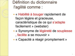 Définition du dictionnaire
l'agilité comme :
 « Habilité à bouger rapidement de
façon légère et gracieuse,
caractéristique de ce qui s’adapte
facilement » (webster)
 « Synonyme de légèreté de souplesse
, facilite a se mouvoir »
 « Capacité a réagir promptement »
4
 
