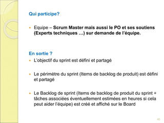 Qui participe?
 Equipe – Scrum Master mais aussi le PO et ses soutiens
(Experts techniques …) sur demande de l’équipe.
En sortie ?
 L’objectif du sprint est défini et partagé
 Le périmètre du sprint (Items de backlog de produit) est défini
et partagé
 Le Backlog de sprint (Items de backlog de produit du sprint +
tâches associées éventuellement estimées en heures si cela
peut aider l’équipe) est créé et affiché sur le Board
40
 
