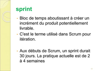 sprint
• Bloc de temps aboutissant à créer un
incrément du produit potentiellement
livrable.
• C'est le terme utilisé dans Scrum pour
itération.
• Aux débuts de Scrum, un sprint durait
30 jours. La pratique actuelle est de 2
à 4 semaines
51
 