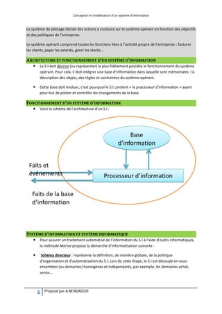 Conception et modélisation d’un système d’information
6 Proposé par A BENDAOUD
Le système de pilotage décide des actions à conduire sur le système opérant en fonction des objectifs
et des politiques de l’entreprise.
Le système opérant comprend toutes les fonctions liées à l’activité propre de l’entreprise : facturer
les clients, payer les salariés, gérer les stocks…
ARCHITECTURE ET FONCTIONNEMENT D’UN SYSTÈME D’INFORMATION
 Le S.I doit décrire (ou représenter) le plus fidèlement possible le fonctionnement du système
opérant. Pour cela, il doit intégrer une base d’information dans laquelle sont mémorisées : la
description des objets, des règles et contraintes du système opérant.
 Cette base doit évoluer, c’est pourquoi le S.I contient « le processeur d’information » ayant
pour but de piloter et contrôler les changements de la base.
FONCTIONNEMENT D’UN SYSTÈME D’INFORMATION
 Voici le schéma de l’architecture d’un S.I :
SYSTÈME D’INFORMATION ET SYSTÈME INFORMATIQUE
 Pour assurer un traitement automatisé de l’information du S.I à l’aide d’outils informatiques,
la méthode Merise propose la démarche d’informatisation suivante :
 Schéma directeur : représente la définition, de manière globale, de la politique
d’organisation et d’automatisation du S.I. Lors de cette étape, le S.I est découpé en sous-
ensembles (ou domaines) homogènes et indépendants, par exemple, les domaines achat,
vente…
Base
d’information
Processeur d’information
Faits et
événements
Faits de la base
d’information
 