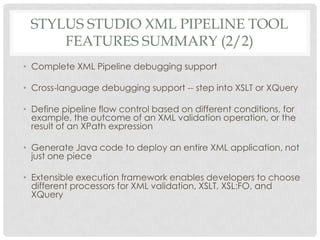 STYLUS STUDIO XML PIPELINE TOOL
FEATURES SUMMARY (2/2)
• Complete XML Pipeline debugging support
• Cross-language debugging support -- step into XSLT or XQuery
• Define pipeline flow control based on different conditions, for
example, the outcome of an XML validation operation, or the
result of an XPath expression
• Generate Java code to deploy an entire XML application, not
just one piece
• Extensible execution framework enables developers to choose
different processors for XML validation, XSLT, XSL:FO, and
XQuery
 