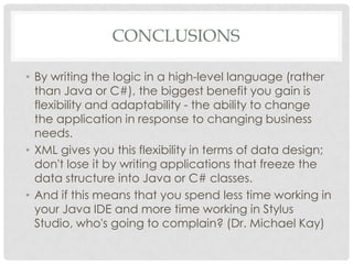 CONCLUSIONS
• By writing the logic in a high-level language (rather
than Java or C#), the biggest benefit you gain is
flexibility and adaptability - the ability to change
the application in response to changing business
needs.
• XML gives you this flexibility in terms of data design;
don't lose it by writing applications that freeze the
data structure into Java or C# classes.
• And if this means that you spend less time working in
your Java IDE and more time working in Stylus
Studio, who's going to complain? (Dr. Michael Kay)
 