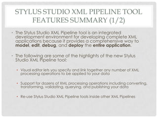 STYLUS STUDIO XML PIPELINE TOOL
FEATURES SUMMARY (1/2)
• The Stylus Studio XML Pipeline tool is an integrated
development environment for developing complete XML
applications because it provides a comprehensive way to
model, edit, debug, and deploy the entire application.
• The following are some of the highlights of the new Stylus
Studio XML Pipeline tool:
• Visual editor lets you specify and link together any number of XML
processing operations to be applied to your data
• Support for dozens of XML processing operations including converting,
transforming, validating, querying, and publishing your data
• Re-use Stylus Studio XML Pipeline tools inside other XML Pipelines
 