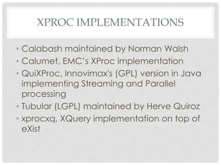 XPROC IMPLEMENTATIONS
• Calabash maintained by Norman Walsh
• Calumet, EMC’s XProc implementation
• QuiXProc, Innovimax's (GPL) version in Java
implementing Streaming and Parallel
processing
• Tubular (LGPL) maintained by Herve Quiroz
• xprocxq, XQuery implementation on top of
eXist

 