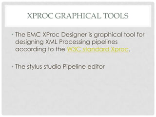 XPROC GRAPHICAL TOOLS
• The EMC XProc Designer is graphical tool for
designing XML Processing pipelines
according to the W3C standard Xproc.

• The stylus studio Pipeline editor

 