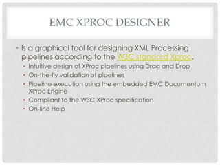 EMC XPROC DESIGNER
• Is a graphical tool for designing XML Processing
pipelines according to the W3C standard Xproc.
• Intuitive design of XProc pipelines using Drag and Drop
• On-the-fly validation of pipelines
• Pipeline execution using the embedded EMC Documentum
XProc Engine
• Compliant to the W3C XProc specification
• On-line Help

 