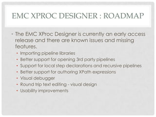 EMC XPROC DESIGNER : ROADMAP
• The EMC XProc Designer is currently an early access
release and there are known issues and missing
features.
•
•
•
•
•
•
•

Importing pipeline libraries
Better support for opening 3rd party pipelines
Support for local step declarations and recursive pipelines
Better support for authoring XPath expressions
Visual debugger
Round trip text editing - visual design
Usability improvements

 
