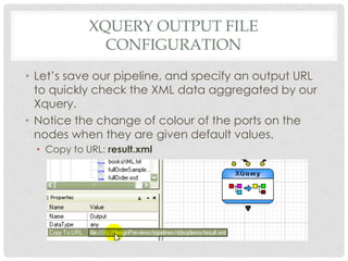 XQUERY OUTPUT FILE
CONFIGURATION
• Let’s save our pipeline, and specify an output URL
to quickly check the XML data aggregated by our
Xquery.
• Notice the change of colour of the ports on the
nodes when they are given default values.
• Copy to URL: result.xml

 